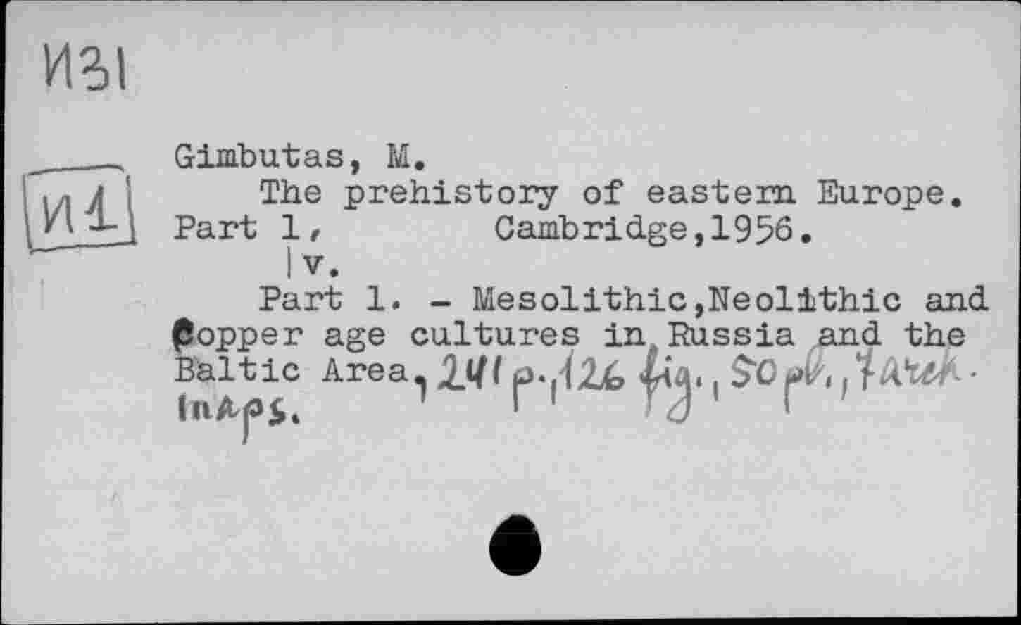 ﻿ИЗІ
Hl
Gimbutas, M.
The prehistory of eastern Europe.
Part 1,	Cambridge,1956.
I V.
Part 1. - Mesolithic,Neolithic and (Sopper age cultures in, Russia and the